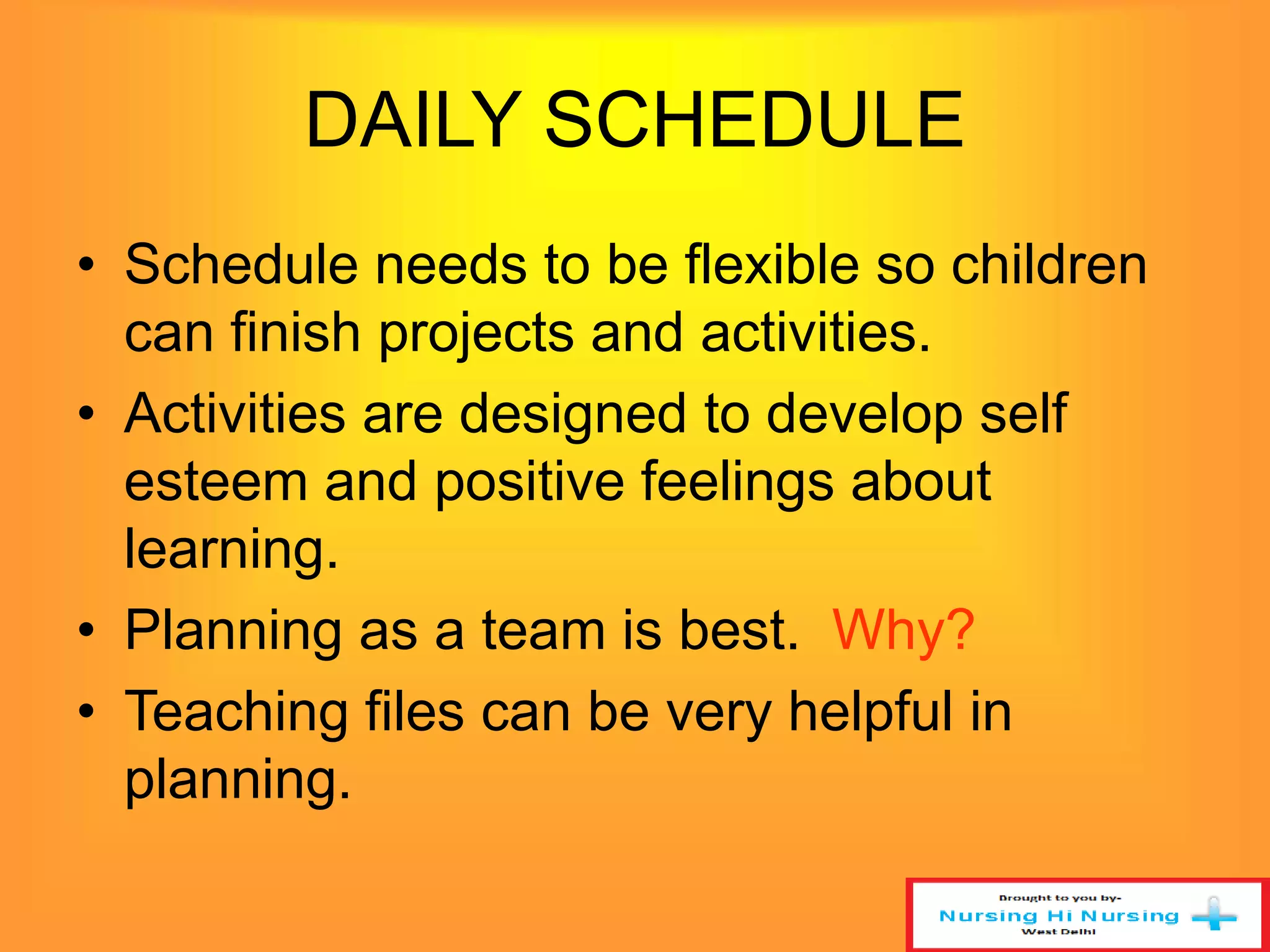 DAILY SCHEDULE 
• Schedule needs to be flexible so children 
can finish projects and activities. 
• Activities are designed to develop self 
esteem and positive feelings about 
learning. 
• Planning as a team is best. Why? 
• Teaching files can be very helpful in 
planning. 
 