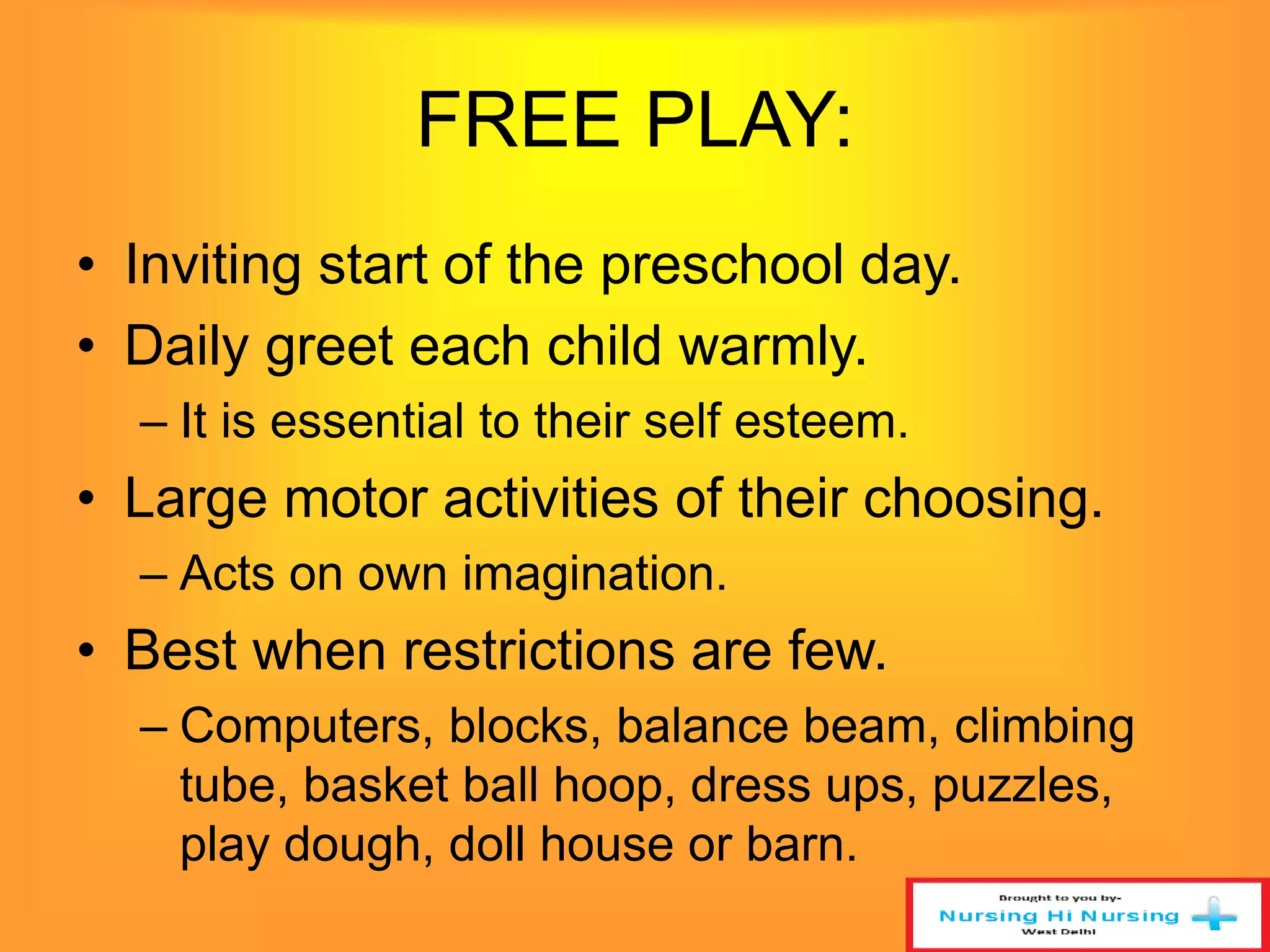 FREE PLAY: 
• Inviting start of the preschool day. 
• Daily greet each child warmly. 
– It is essential to their self esteem. 
• Large motor activities of their choosing. 
– Acts on own imagination. 
• Best when restrictions are few. 
– Computers, blocks, balance beam, climbing 
tube, basket ball hoop, dress ups, puzzles, 
play dough, doll house or barn. 
 