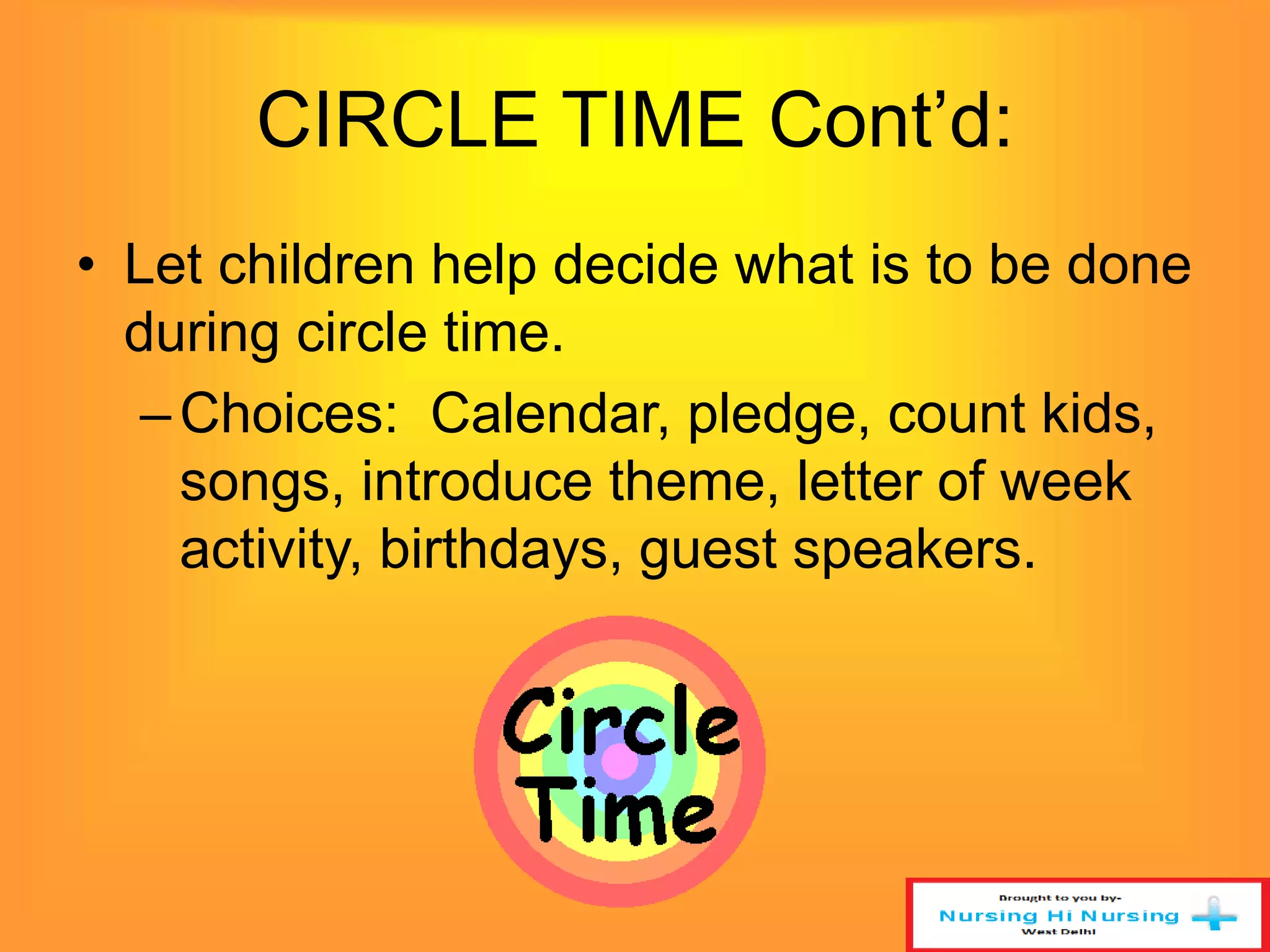 CIRCLE TIME Cont’d: 
• Let children help decide what is to be done 
during circle time. 
– Choices: Calendar, pledge, count kids, 
songs, introduce theme, letter of week 
activity, birthdays, guest speakers. 
 