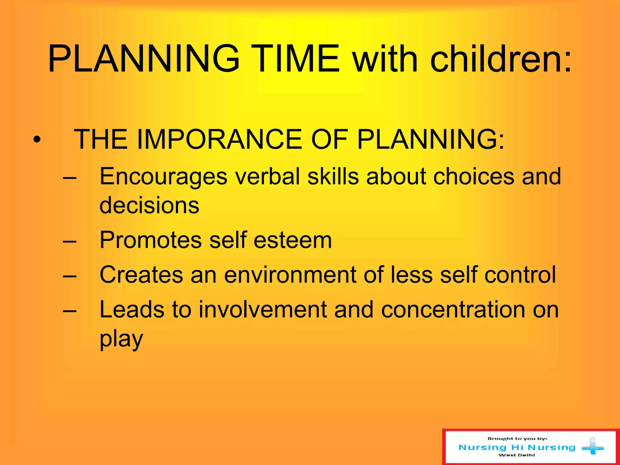 PLANNING TIME with children: 
• THE IMPORANCE OF PLANNING: 
– Encourages verbal skills about choices and 
decisions 
– Promotes self esteem 
– Creates an environment of less self control 
– Leads to involvement and concentration on 
play 
 