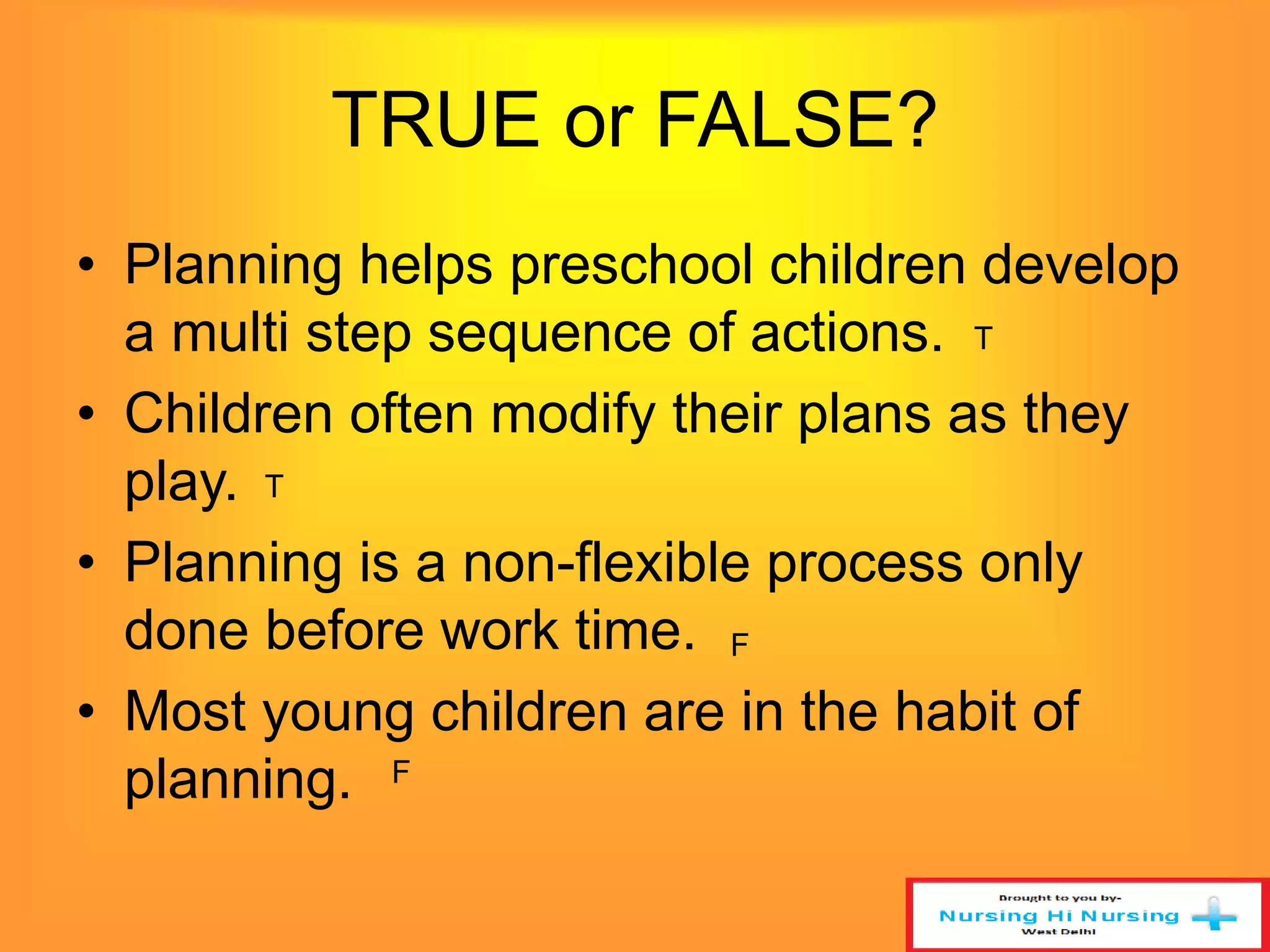 TRUE or FALSE? 
• Planning helps preschool children develop 
a multi step sequence of actions. 
T 
• Children often modify their plans as they 
play. 
T 
• Planning is a non-flexible process only 
done before work time. 
F 
• Most young children are in the habit of 
planning. 
F 
 