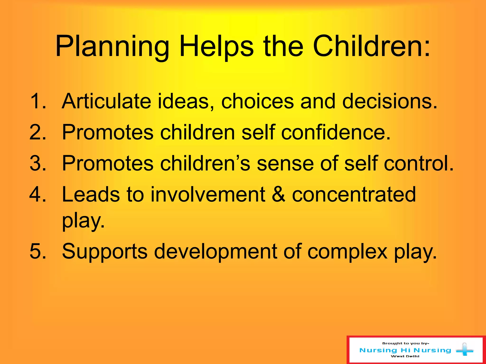 Planning Helps the Children: 
1. Articulate ideas, choices and decisions. 
2. Promotes children self confidence. 
3. Promotes children’s sense of self control. 
4. Leads to involvement & concentrated 
play. 
5. Supports development of complex play. 
 
