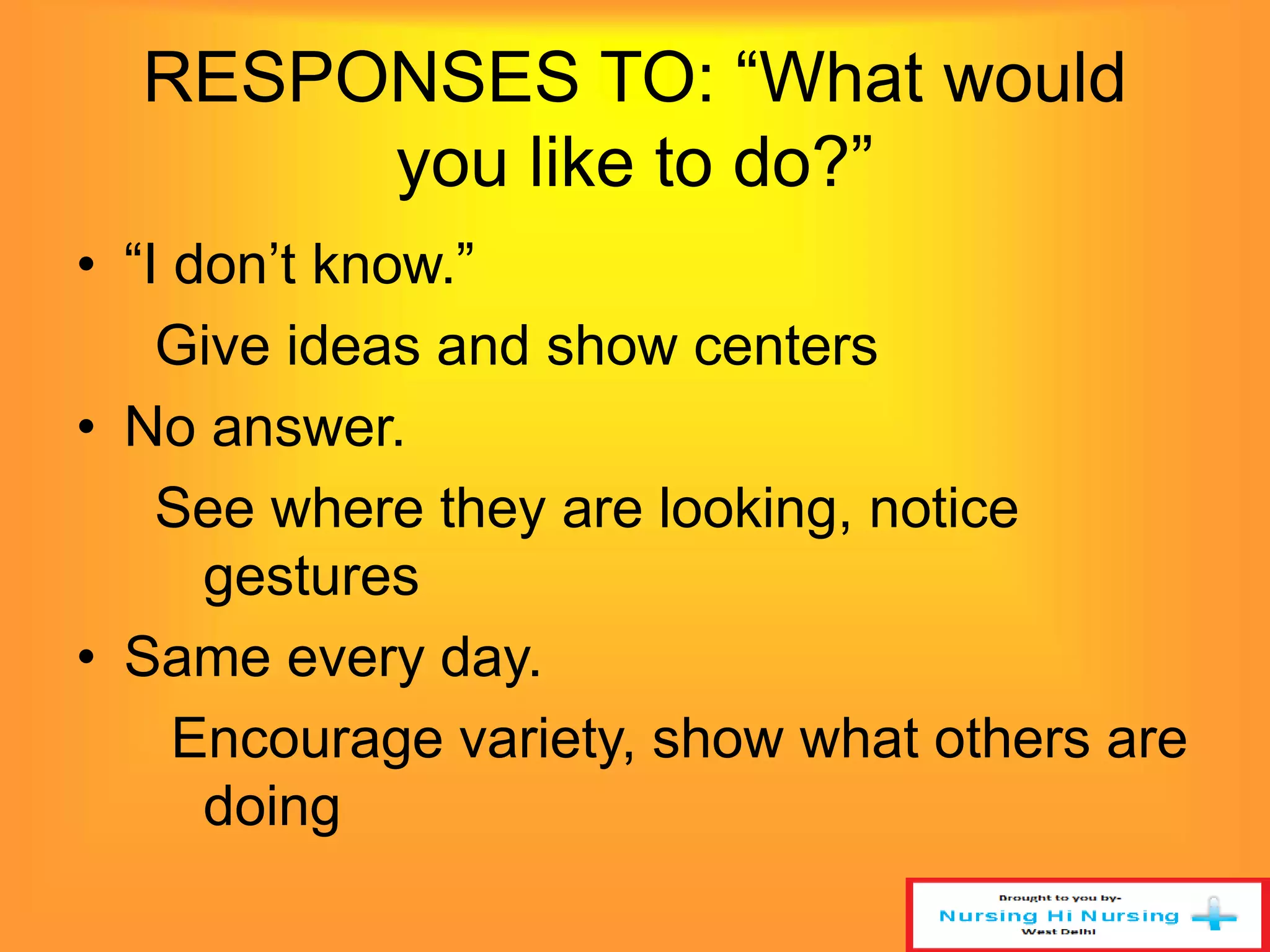 RESPONSES TO: “What would 
you like to do?” 
• “I don’t know.” 
Give ideas and show centers 
• No answer. 
See where they are looking, notice 
gestures 
• Same every day. 
Encourage variety, show what others are 
doing 
 