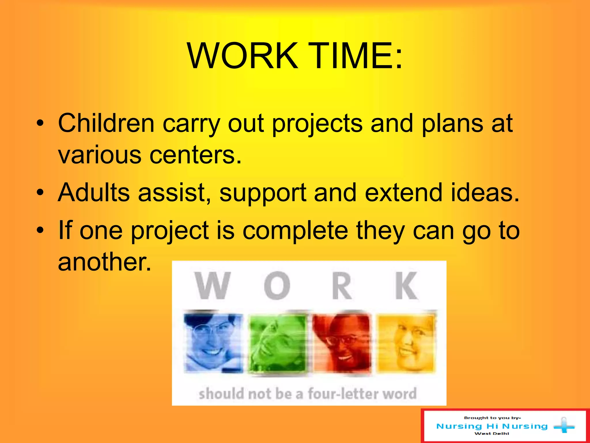WORK TIME: 
• Children carry out projects and plans at 
various centers. 
• Adults assist, support and extend ideas. 
• If one project is complete they can go to 
another. 
 