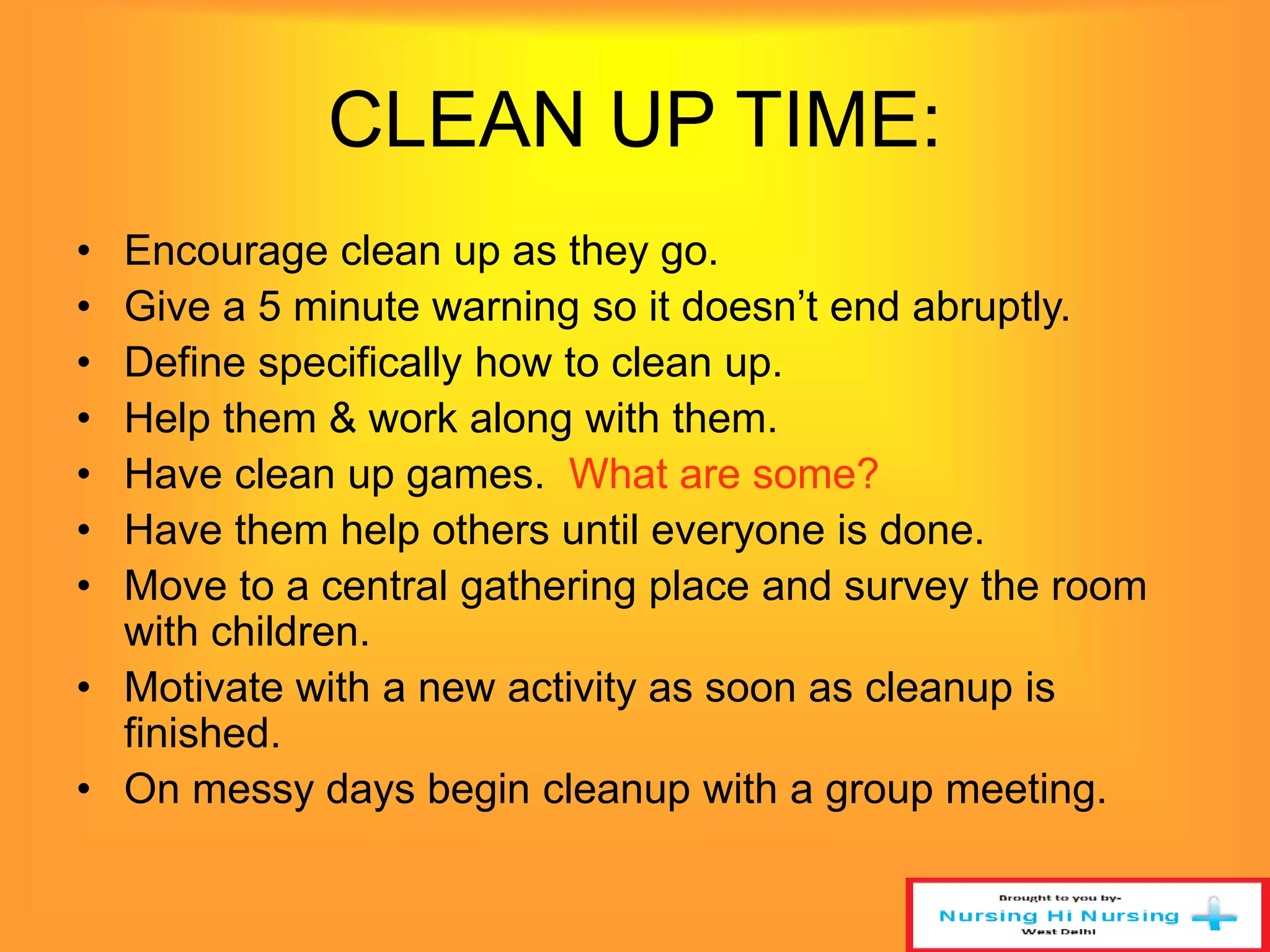CLEAN UP TIME: 
• Encourage clean up as they go. 
• Give a 5 minute warning so it doesn’t end abruptly. 
• Define specifically how to clean up. 
• Help them & work along with them. 
• Have clean up games. What are some? 
• Have them help others until everyone is done. 
• Move to a central gathering place and survey the room 
with children. 
• Motivate with a new activity as soon as cleanup is 
finished. 
• On messy days begin cleanup with a group meeting. 
 