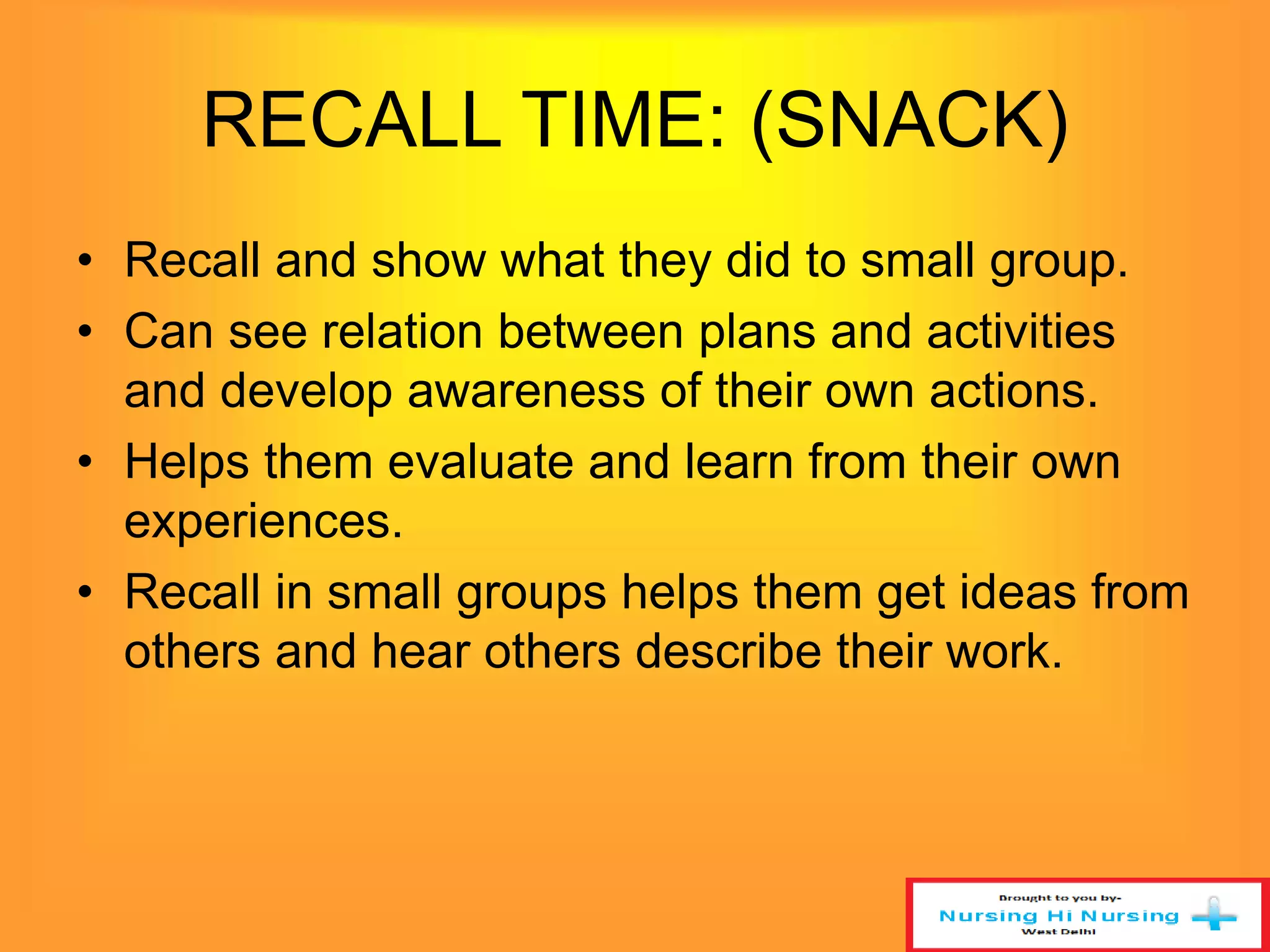 RECALL TIME: (SNACK) 
• Recall and show what they did to small group. 
• Can see relation between plans and activities 
and develop awareness of their own actions. 
• Helps them evaluate and learn from their own 
experiences. 
• Recall in small groups helps them get ideas from 
others and hear others describe their work. 
 