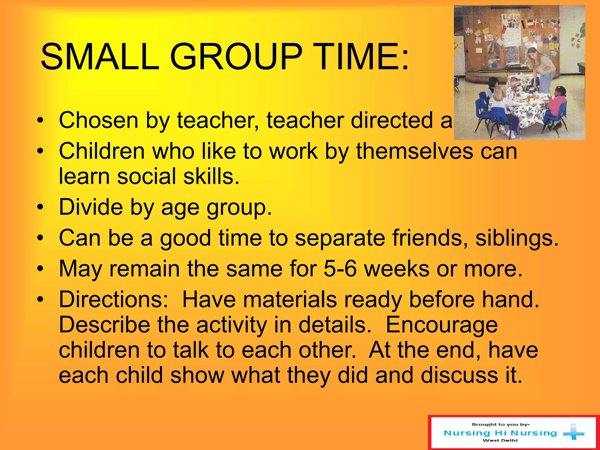 SMALL GROUP TIME: 
• Chosen by teacher, teacher directed activity. 
• Children who like to work by themselves can 
learn social skills. 
• Divide by age group. 
• Can be a good time to separate friends, siblings. 
• May remain the same for 5-6 weeks or more. 
• Directions: Have materials ready before hand. 
Describe the activity in details. Encourage 
children to talk to each other. At the end, have 
each child show what they did and discuss it. 
 