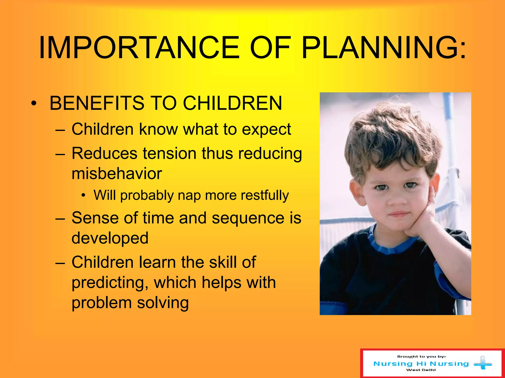 IMPORTANCE OF PLANNING: 
• BENEFITS TO CHILDREN 
– Children know what to expect 
– Reduces tension thus reducing 
misbehavior 
• Will probably nap more restfully 
– Sense of time and sequence is 
developed 
– Children learn the skill of 
predicting, which helps with 
problem solving 
 