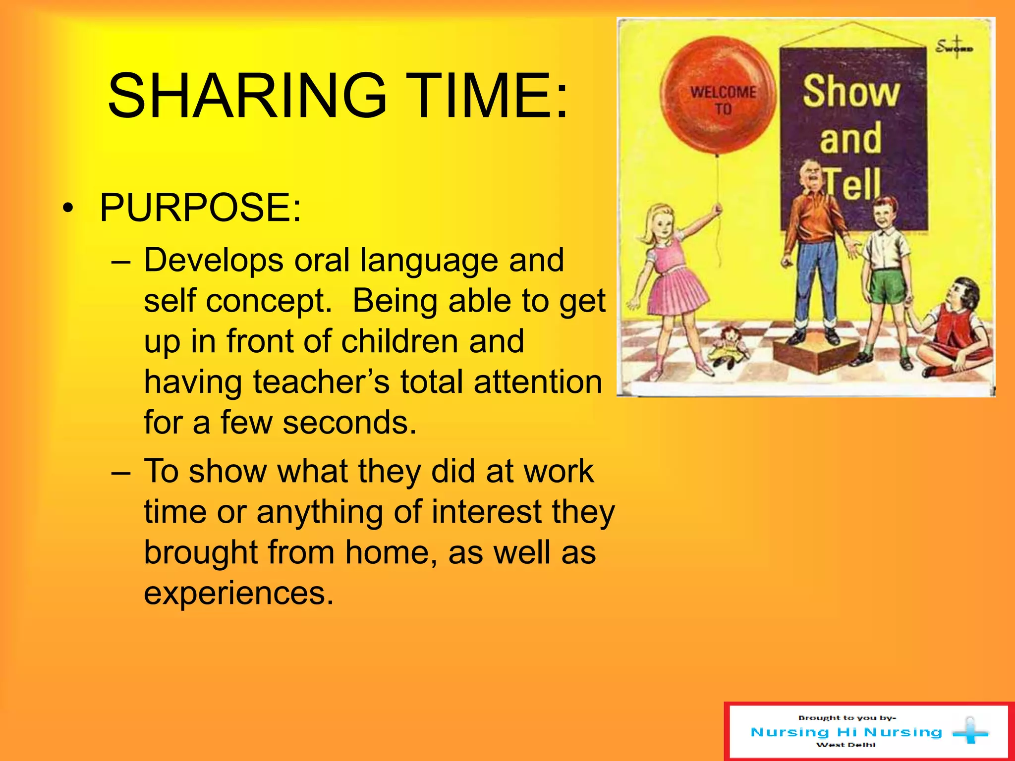 SHARING TIME: 
• PURPOSE: 
– Develops oral language and 
self concept. Being able to get 
up in front of children and 
having teacher’s total attention 
for a few seconds. 
– To show what they did at work 
time or anything of interest they 
brought from home, as well as 
experiences. 
 