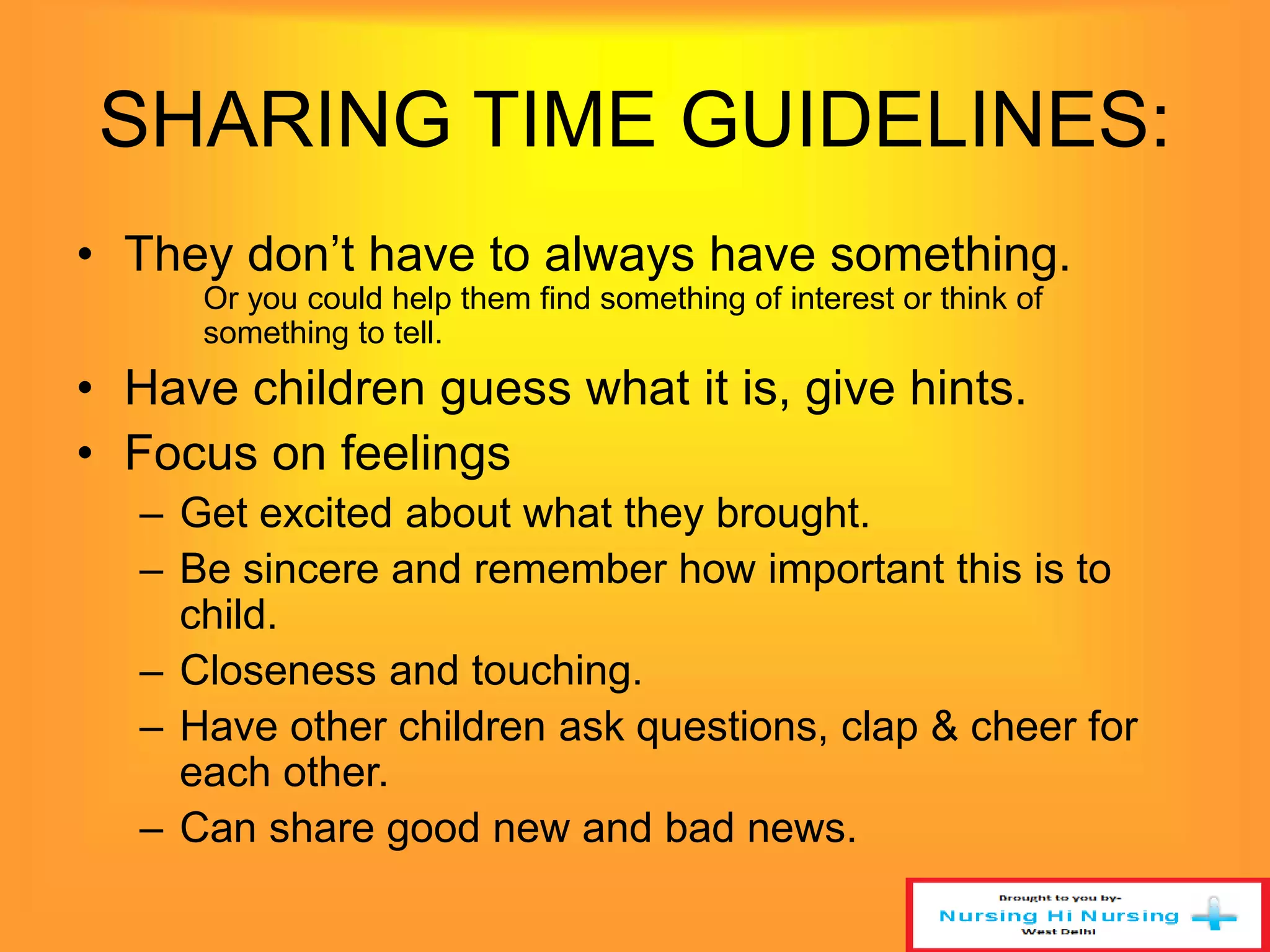 SHARING TIME GUIDELINES: 
• They don’t have to always have something. 
Or you could help them find something of interest or think of 
something to tell. 
• Have children guess what it is, give hints. 
• Focus on feelings 
– Get excited about what they brought. 
– Be sincere and remember how important this is to 
child. 
– Closeness and touching. 
– Have other children ask questions, clap & cheer for 
each other. 
– Can share good new and bad news. 
 