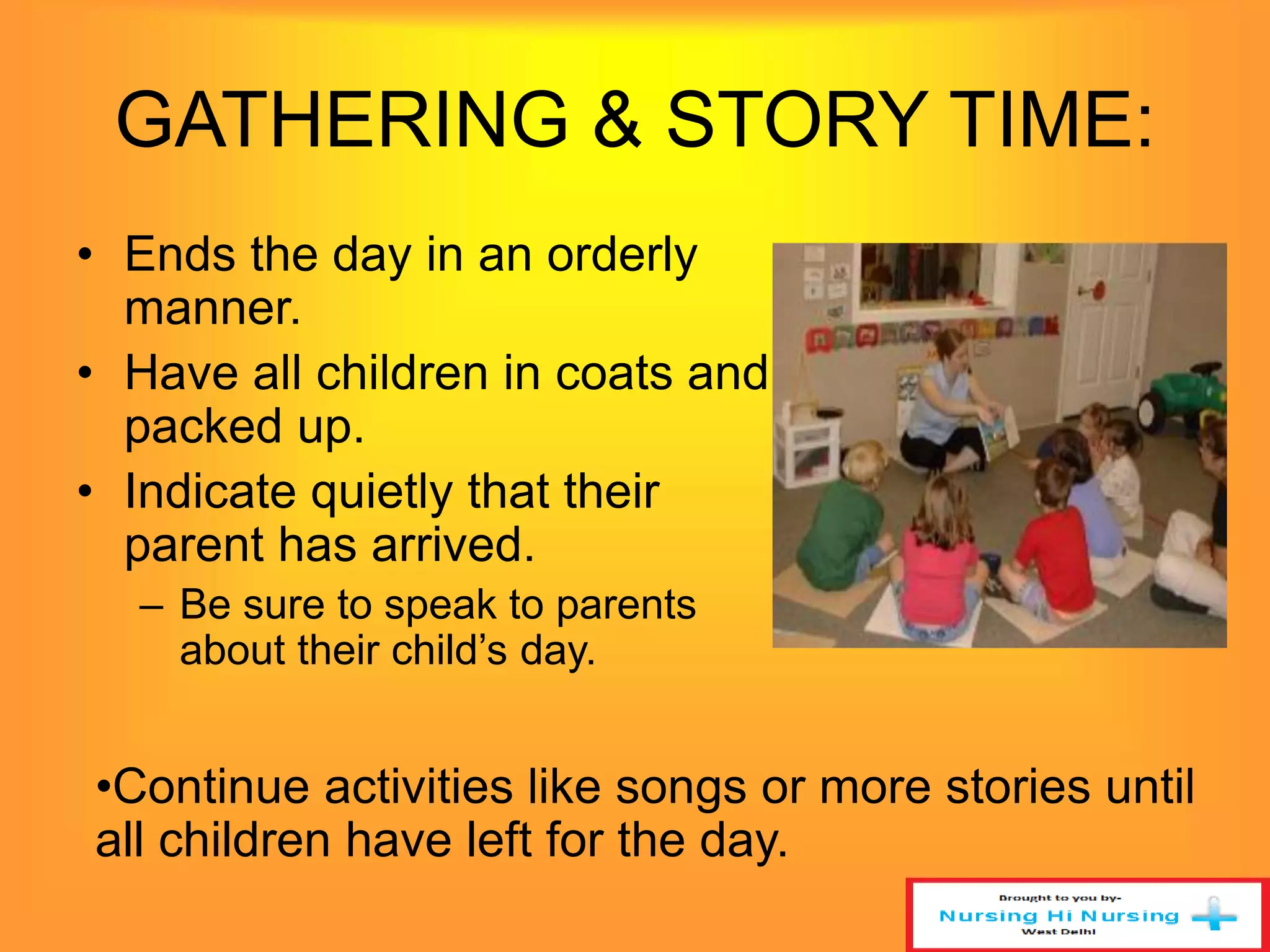 GATHERING & STORY TIME: 
• Ends the day in an orderly 
manner. 
• Have all children in coats and 
packed up. 
• Indicate quietly that their 
parent has arrived. 
– Be sure to speak to parents 
about their child’s day. 
•Continue activities like songs or more stories until 
all children have left for the day. 
 