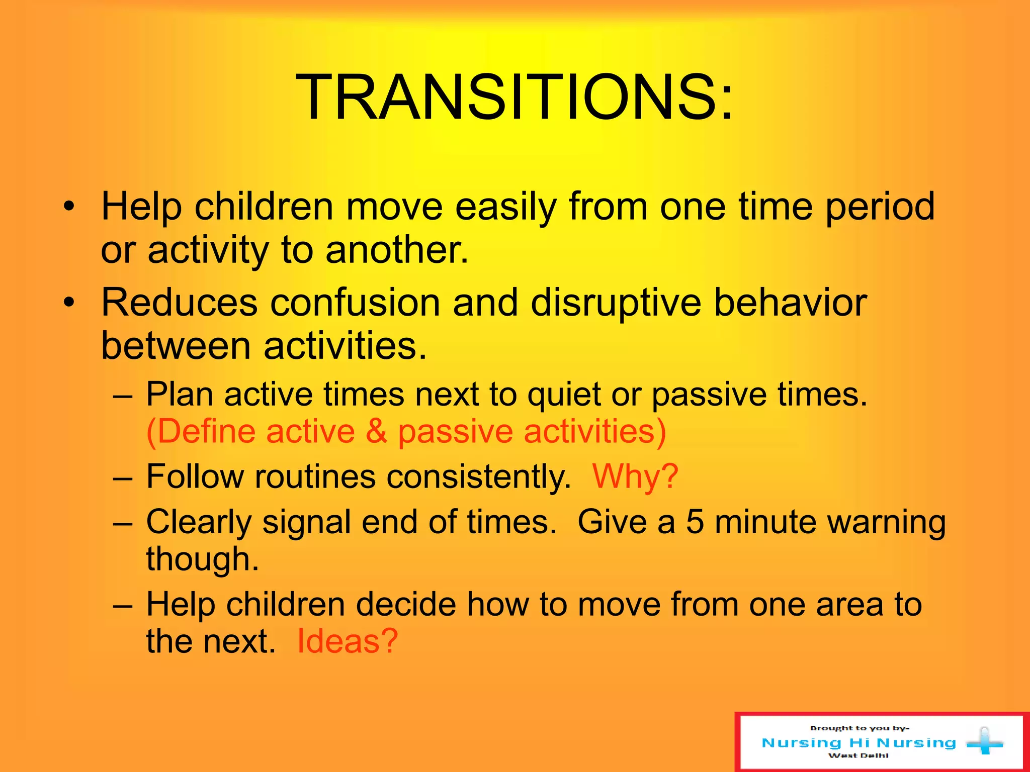 TRANSITIONS: 
• Help children move easily from one time period 
or activity to another. 
• Reduces confusion and disruptive behavior 
between activities. 
– Plan active times next to quiet or passive times. 
(Define active & passive activities) 
– Follow routines consistently. Why? 
– Clearly signal end of times. Give a 5 minute warning 
though. 
– Help children decide how to move from one area to 
the next. Ideas? 
 