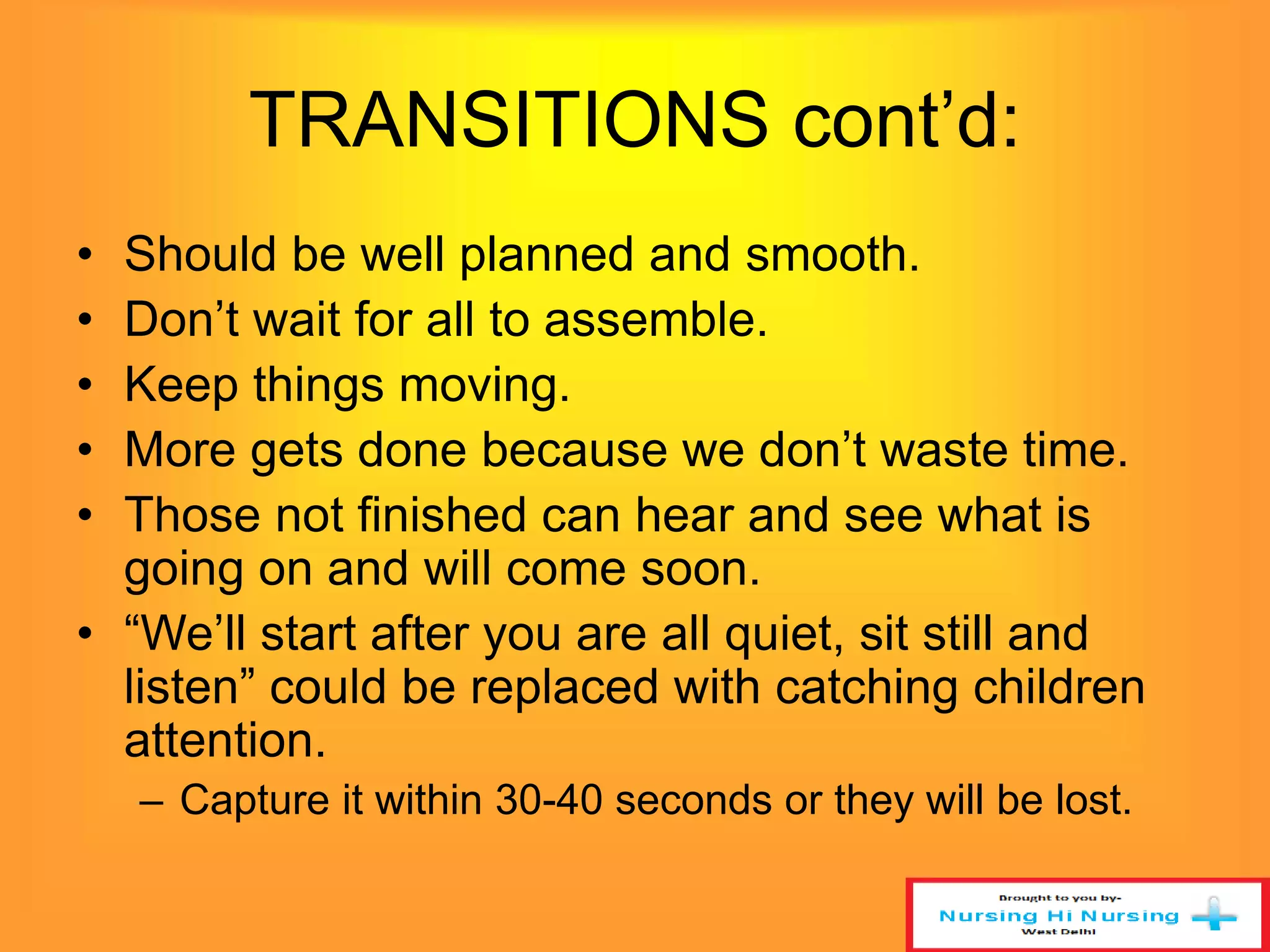 TRANSITIONS cont’d: 
• Should be well planned and smooth. 
• Don’t wait for all to assemble. 
• Keep things moving. 
• More gets done because we don’t waste time. 
• Those not finished can hear and see what is 
going on and will come soon. 
• “We’ll start after you are all quiet, sit still and 
listen” could be replaced with catching children 
attention. 
– Capture it within 30-40 seconds or they will be lost. 
 