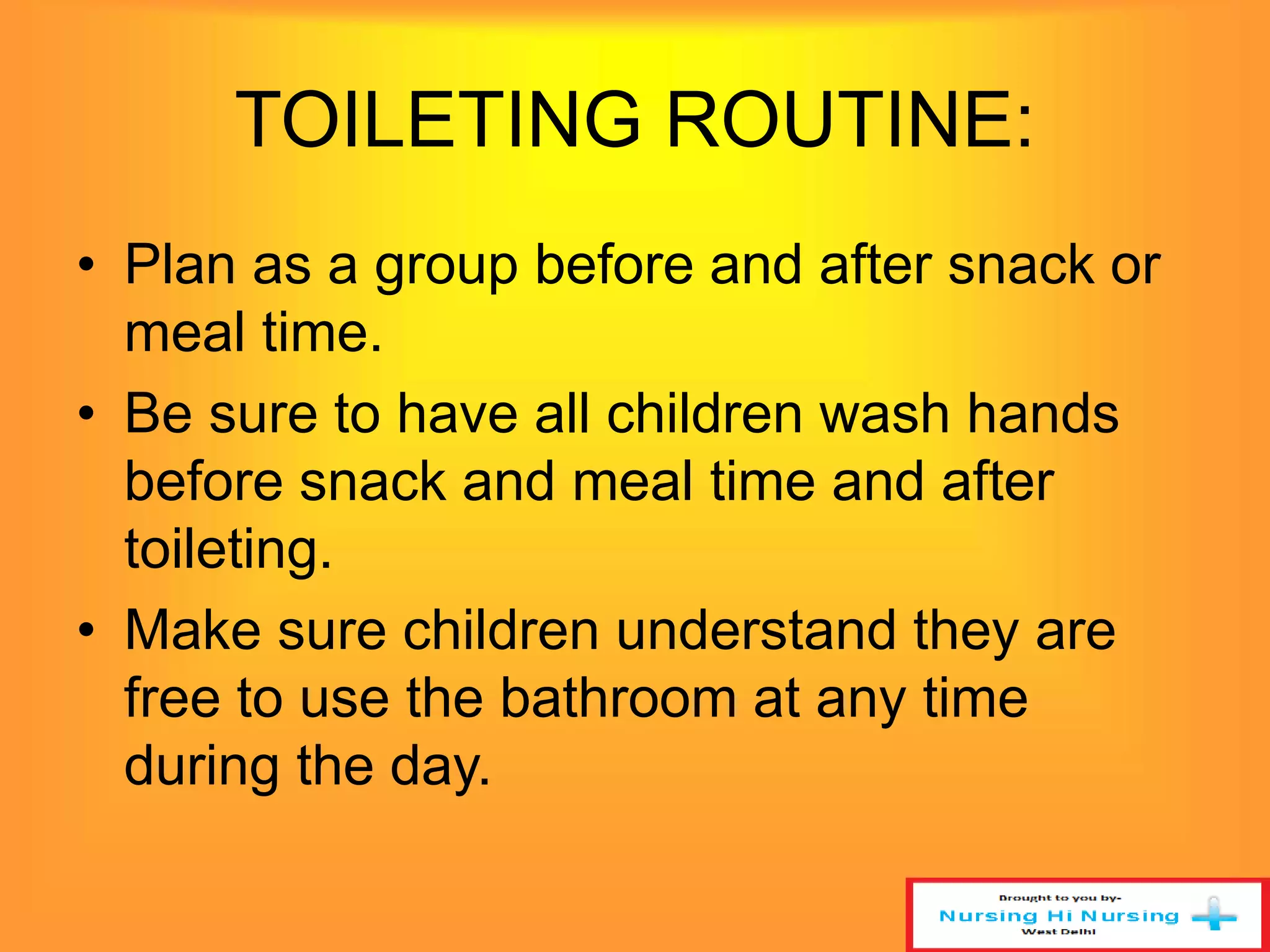 TOILETING ROUTINE: 
• Plan as a group before and after snack or 
meal time. 
• Be sure to have all children wash hands 
before snack and meal time and after 
toileting. 
• Make sure children understand they are 
free to use the bathroom at any time 
during the day. 
 