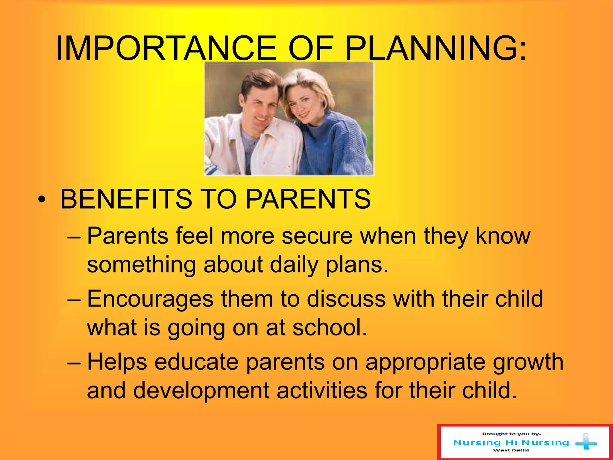 IMPORTANCE OF PLANNING: 
• BENEFITS TO PARENTS 
– Parents feel more secure when they know 
something about daily plans. 
– Encourages them to discuss with their child 
what is going on at school. 
– Helps educate parents on appropriate growth 
and development activities for their child. 
 