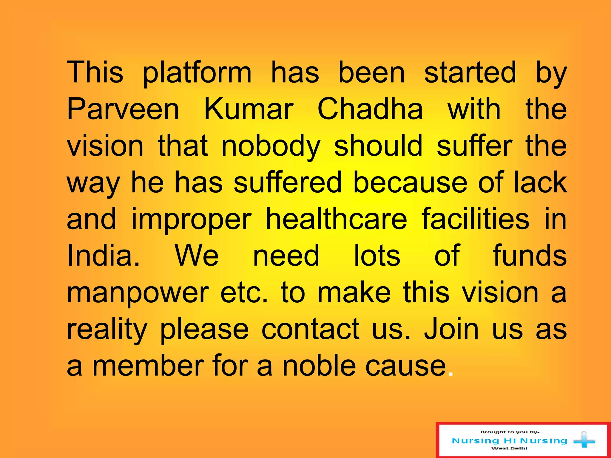 This platform has been started by 
Parveen Kumar Chadha with the 
vision that nobody should suffer the 
way he has suffered because of lack 
and improper healthcare facilities in 
India. We need lots of funds 
manpower etc. to make this vision a 
reality please contact us. Join us as 
a member for a noble cause. 
 
