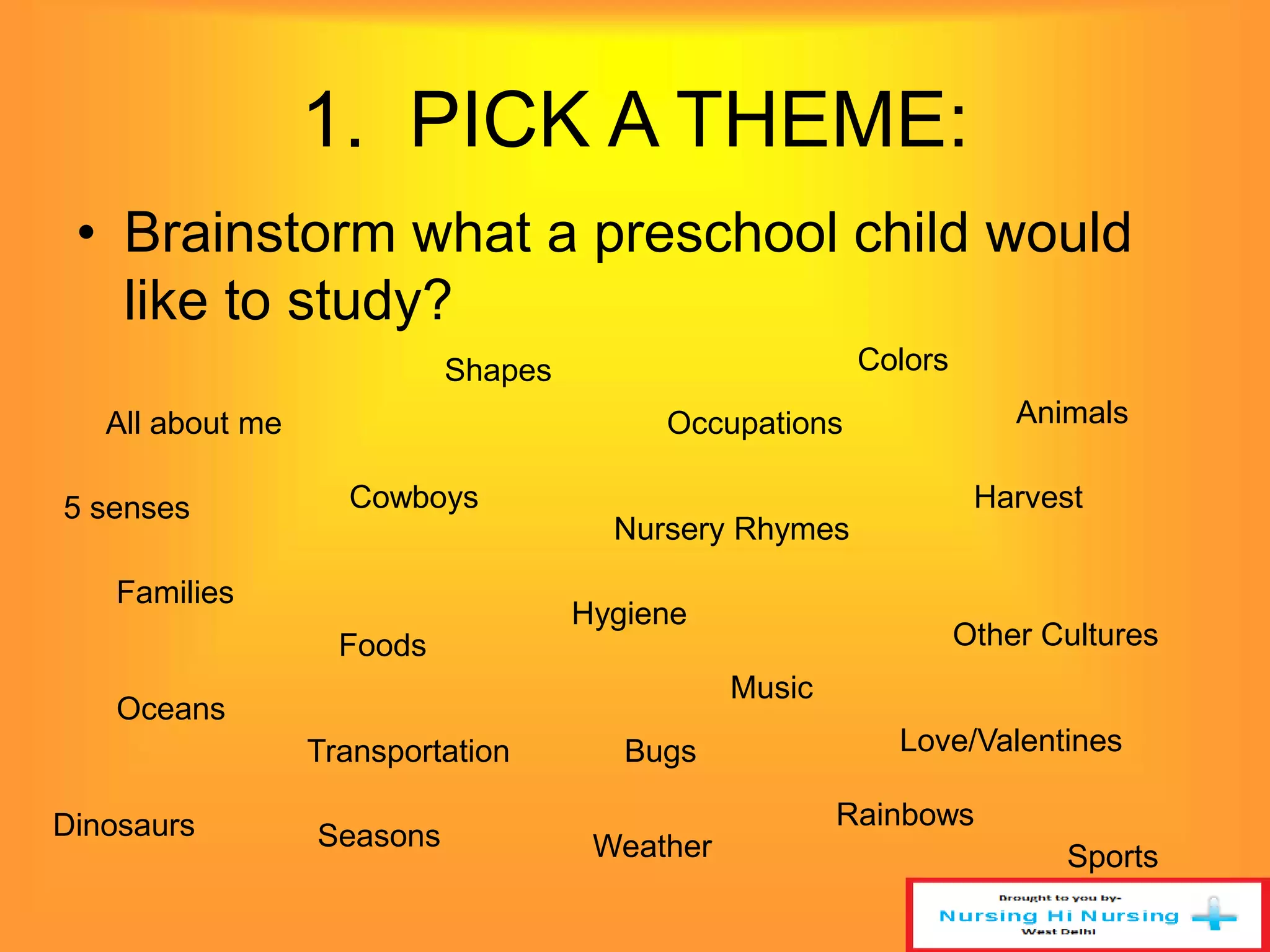 1. PICK A THEME: 
• Brainstorm what a preschool child would 
like to study? 
All about me 
Shapes Colors 
Occupations 
Cowboys Harvest 
Families 
Nursery Rhymes 
Hygiene 
Foods Other Cultures 
Oceans 
Music 
Transportation Bugs Love/Valentines 
Dinosaurs Seasons Weather 
Rainbows 
Sports 
5 senses 
Animals 
 