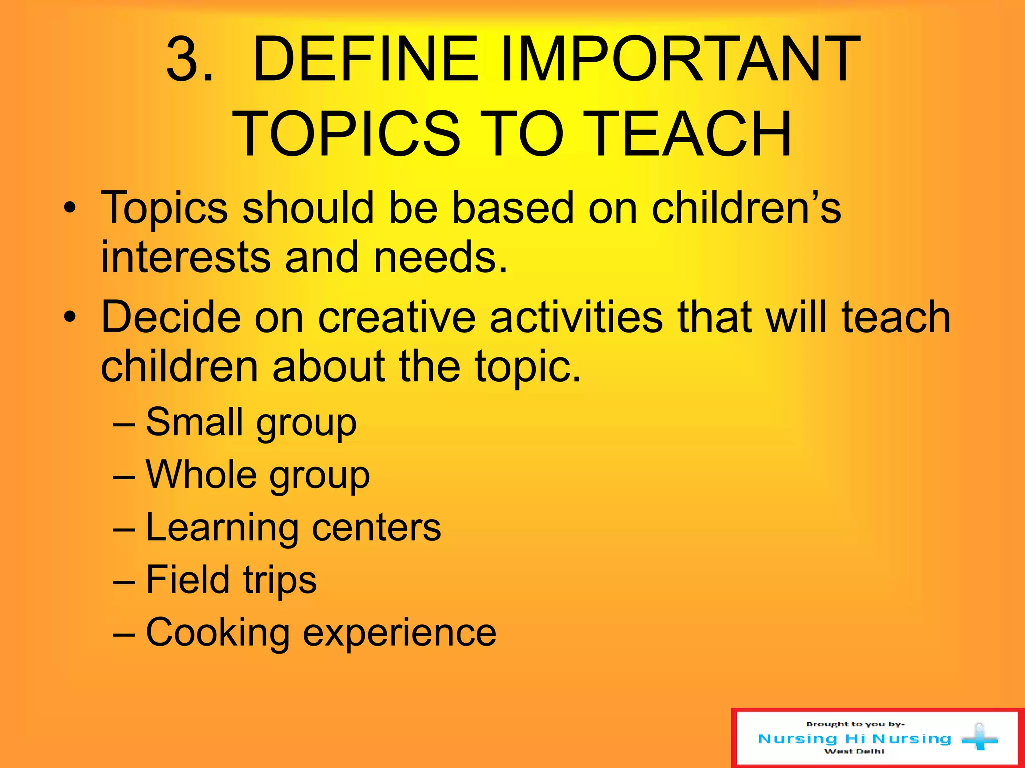 3. DEFINE IMPORTANT 
TOPICS TO TEACH 
• Topics should be based on children’s 
interests and needs. 
• Decide on creative activities that will teach 
children about the topic. 
– Small group 
– Whole group 
– Learning centers 
– Field trips 
– Cooking experience 
 