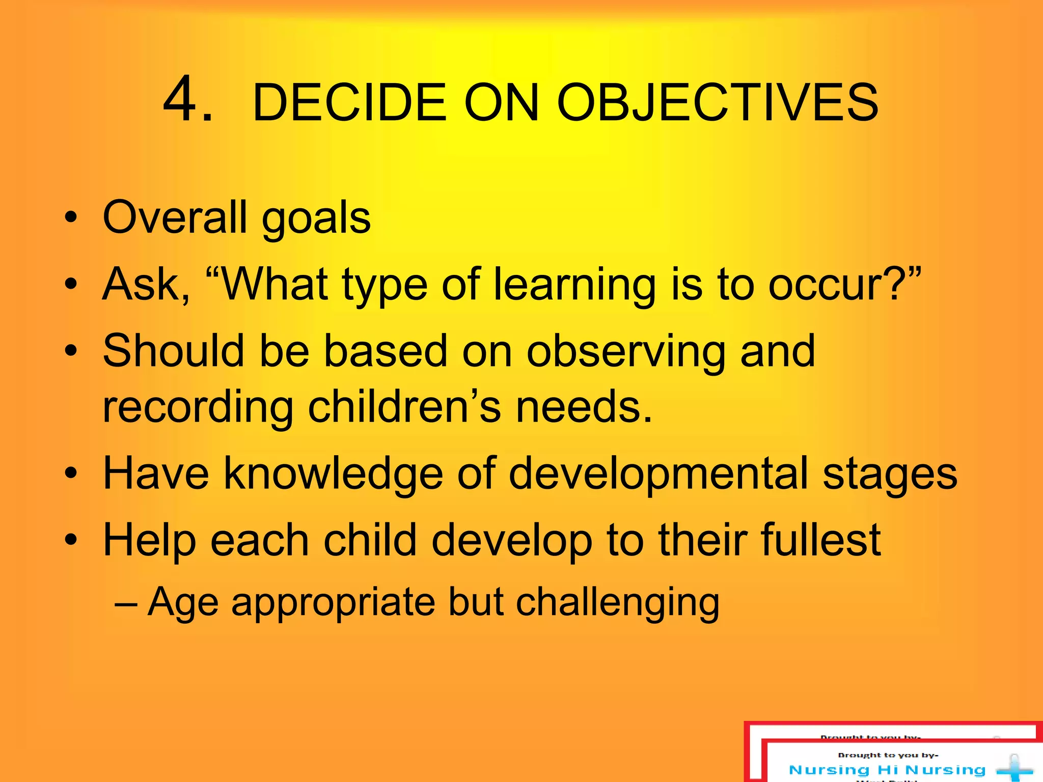 4. DECIDE ON OBJECTIVES 
• Overall goals 
• Ask, “What type of learning is to occur?” 
• Should be based on observing and 
recording children’s needs. 
• Have knowledge of developmental stages 
• Help each child develop to their fullest 
– Age appropriate but challenging 
 