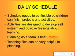 DAILY SCHEDULE 
• Schedule needs to be flexible so children 
can finish projects and activities. 
• Activities are designed to develop self 
esteem and positive feelings about 
learning. 
• Planning as a team is best. Why? 
• Teaching files can be very helpful in 
planning. 
 