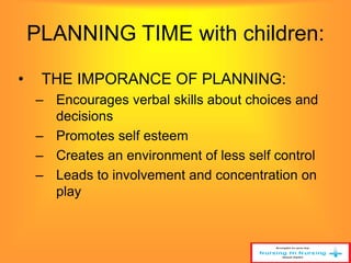 PLANNING TIME with children: 
• THE IMPORANCE OF PLANNING: 
– Encourages verbal skills about choices and 
decisions 
– Promotes self esteem 
– Creates an environment of less self control 
– Leads to involvement and concentration on 
play 
 