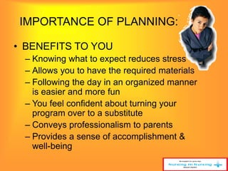IMPORTANCE OF PLANNING: 
• BENEFITS TO YOU 
– Knowing what to expect reduces stress 
– Allows you to have the required materials 
– Following the day in an organized manner 
is easier and more fun 
– You feel confident about turning your 
program over to a substitute 
– Conveys professionalism to parents 
– Provides a sense of accomplishment & 
well-being 
 