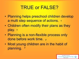 TRUE or FALSE? 
• Planning helps preschool children develop 
a multi step sequence of actions. 
T 
• Children often modify their plans as they 
play. 
T 
• Planning is a non-flexible process only 
done before work time. 
F 
• Most young children are in the habit of 
planning. 
F 
 