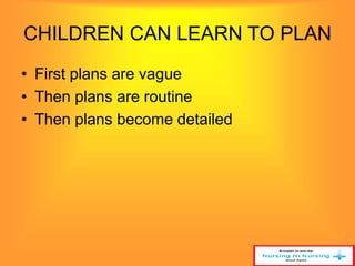 CHILDREN CAN LEARN TO PLAN 
• First plans are vague 
• Then plans are routine 
• Then plans become detailed 
 
