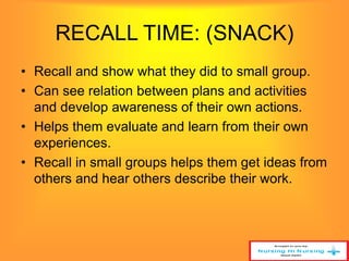 RECALL TIME: (SNACK) 
• Recall and show what they did to small group. 
• Can see relation between plans and activities 
and develop awareness of their own actions. 
• Helps them evaluate and learn from their own 
experiences. 
• Recall in small groups helps them get ideas from 
others and hear others describe their work. 
 