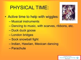 PHYSICAL TIME: 
• Active time to help with wiggles: 
– Musical instruments 
– Dancing to music, with scarves, ribbons, etc. 
– Duck duck goose 
– London bridges 
– Sock snowball fight 
– Indian, Hawiian, Mexican dancing 
– Parachute 
 