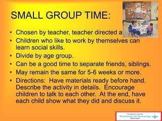 SMALL GROUP TIME: 
• Chosen by teacher, teacher directed activity. 
• Children who like to work by themselves can 
learn social skills. 
• Divide by age group. 
• Can be a good time to separate friends, siblings. 
• May remain the same for 5-6 weeks or more. 
• Directions: Have materials ready before hand. 
Describe the activity in details. Encourage 
children to talk to each other. At the end, have 
each child show what they did and discuss it. 
 