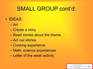 SMALL GROUP cont’d: 
• IDEAS: 
– Art 
– Create a story 
– Read stories about the theme 
– Act out stories 
– Cooking experience 
– Math, science experiences 
– Letter of the week activity 
 