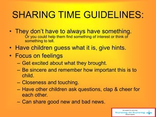 SHARING TIME GUIDELINES: 
• They don’t have to always have something. 
Or you could help them find something of interest or think of 
something to tell. 
• Have children guess what it is, give hints. 
• Focus on feelings 
– Get excited about what they brought. 
– Be sincere and remember how important this is to 
child. 
– Closeness and touching. 
– Have other children ask questions, clap & cheer for 
each other. 
– Can share good new and bad news. 
 