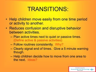 TRANSITIONS: 
• Help children move easily from one time period 
or activity to another. 
• Reduces confusion and disruptive behavior 
between activities. 
– Plan active times next to quiet or passive times. 
(Define active & passive activities) 
– Follow routines consistently. Why? 
– Clearly signal end of times. Give a 5 minute warning 
though. 
– Help children decide how to move from one area to 
the next. Ideas? 
 