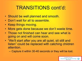 TRANSITIONS cont’d: 
• Should be well planned and smooth. 
• Don’t wait for all to assemble. 
• Keep things moving. 
• More gets done because we don’t waste time. 
• Those not finished can hear and see what is 
going on and will come soon. 
• “We’ll start after you are all quiet, sit still and 
listen” could be replaced with catching children 
attention. 
– Capture it within 30-40 seconds or they will be lost. 
 