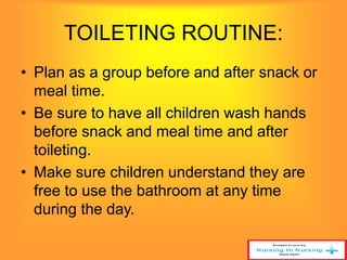 TOILETING ROUTINE: 
• Plan as a group before and after snack or 
meal time. 
• Be sure to have all children wash hands 
before snack and meal time and after 
toileting. 
• Make sure children understand they are 
free to use the bathroom at any time 
during the day. 
 