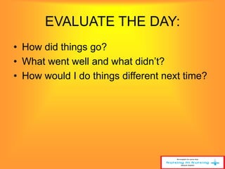 EVALUATE THE DAY: 
• How did things go? 
• What went well and what didn’t? 
• How would I do things different next time? 
 