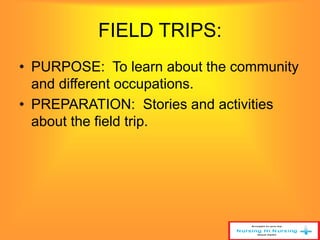 FIELD TRIPS: 
• PURPOSE: To learn about the community 
and different occupations. 
• PREPARATION: Stories and activities 
about the field trip. 
 