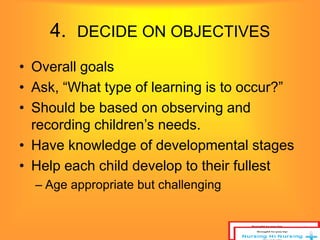 4. DECIDE ON OBJECTIVES 
• Overall goals 
• Ask, “What type of learning is to occur?” 
• Should be based on observing and 
recording children’s needs. 
• Have knowledge of developmental stages 
• Help each child develop to their fullest 
– Age appropriate but challenging 
 