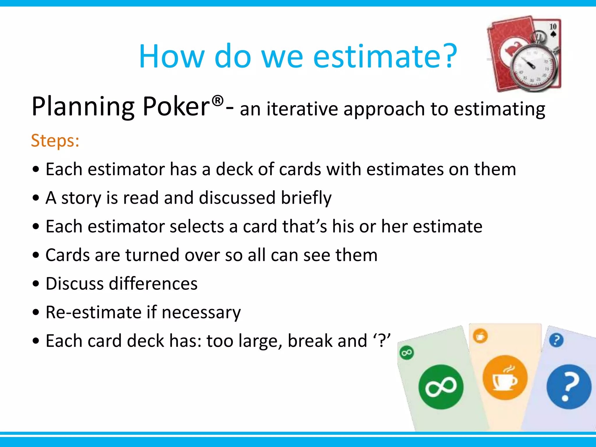 How do we estimate?
Planning Poker®- an iterative approach to estimating
Steps:
• Each estimator has a deck of cards with estimates on them
• A story is read and discussed briefly
• Each estimator selects a card that’s his or her estimate
• Cards are turned over so all can see them
• Discuss differences
• Re-estimate if necessary
• Each card deck has: too large, break and ‘?’
 