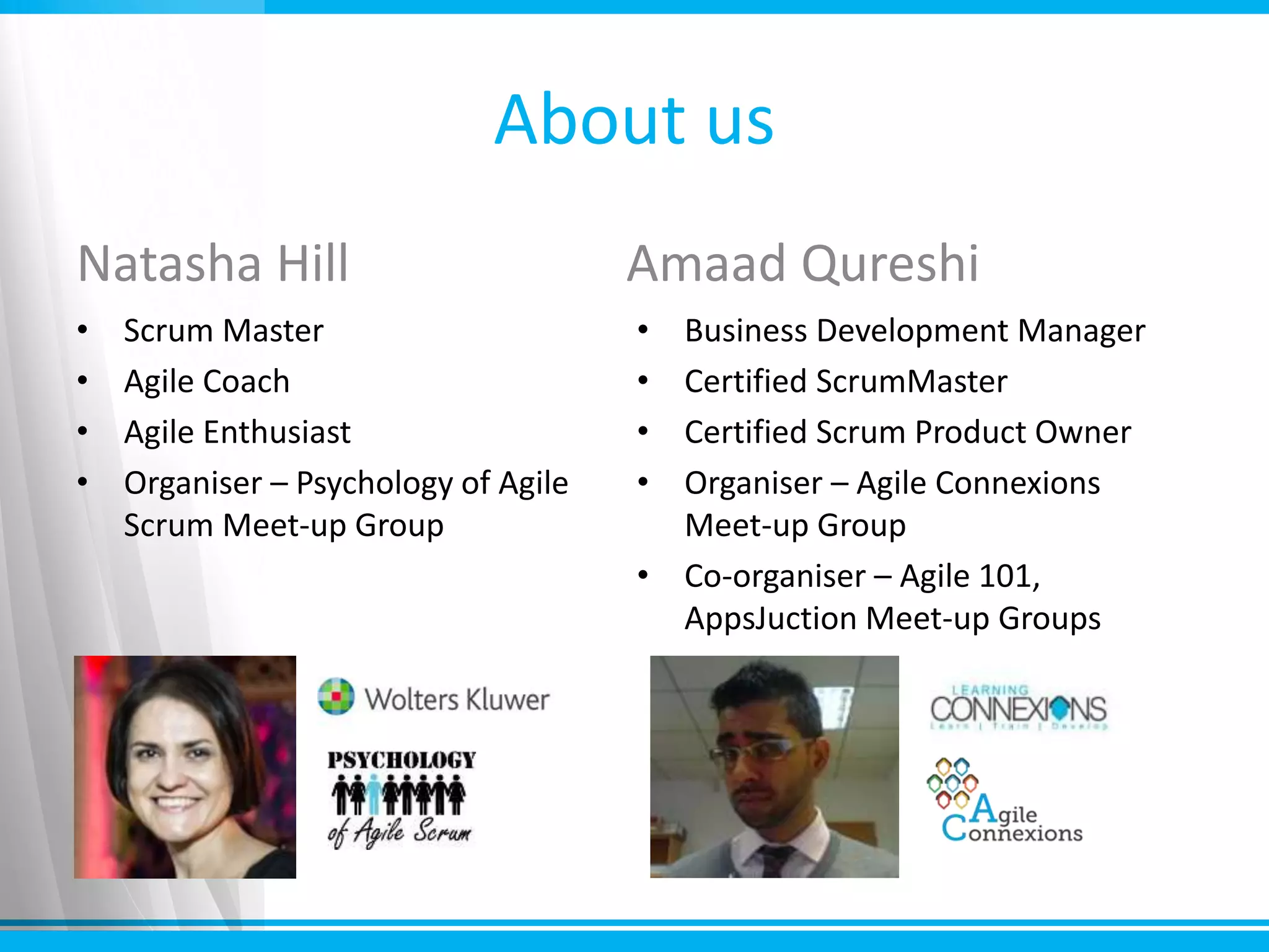 About us
Natasha Hill
• Scrum Master
• Agile Coach
• Agile Enthusiast
• Organiser – Psychology of Agile
Scrum Meet-up Group
Amaad Qureshi
• Business Development Manager
• Certified ScrumMaster
• Certified Scrum Product Owner
• Organiser – Agile Connexions
Meet-up Group
• Co-organiser – Agile 101,
AppsJuction Meet-up Groups
 