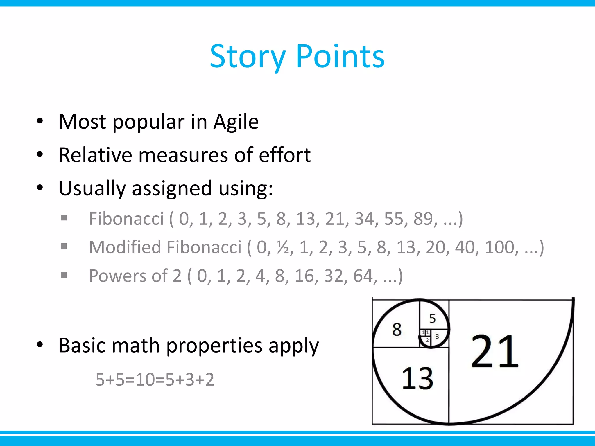 Story Points
• Most popular in Agile
• Relative measures of effort
• Usually assigned using:
 Fibonacci ( 0, 1, 2, 3, 5, 8, 13, 21, 34, 55, 89, ...)
 Modified Fibonacci ( 0, ½, 1, 2, 3, 5, 8, 13, 20, 40, 100, ...)
 Powers of 2 ( 0, 1, 2, 4, 8, 16, 32, 64, ...)
• Basic math properties apply
5+5=10=5+3+2
 