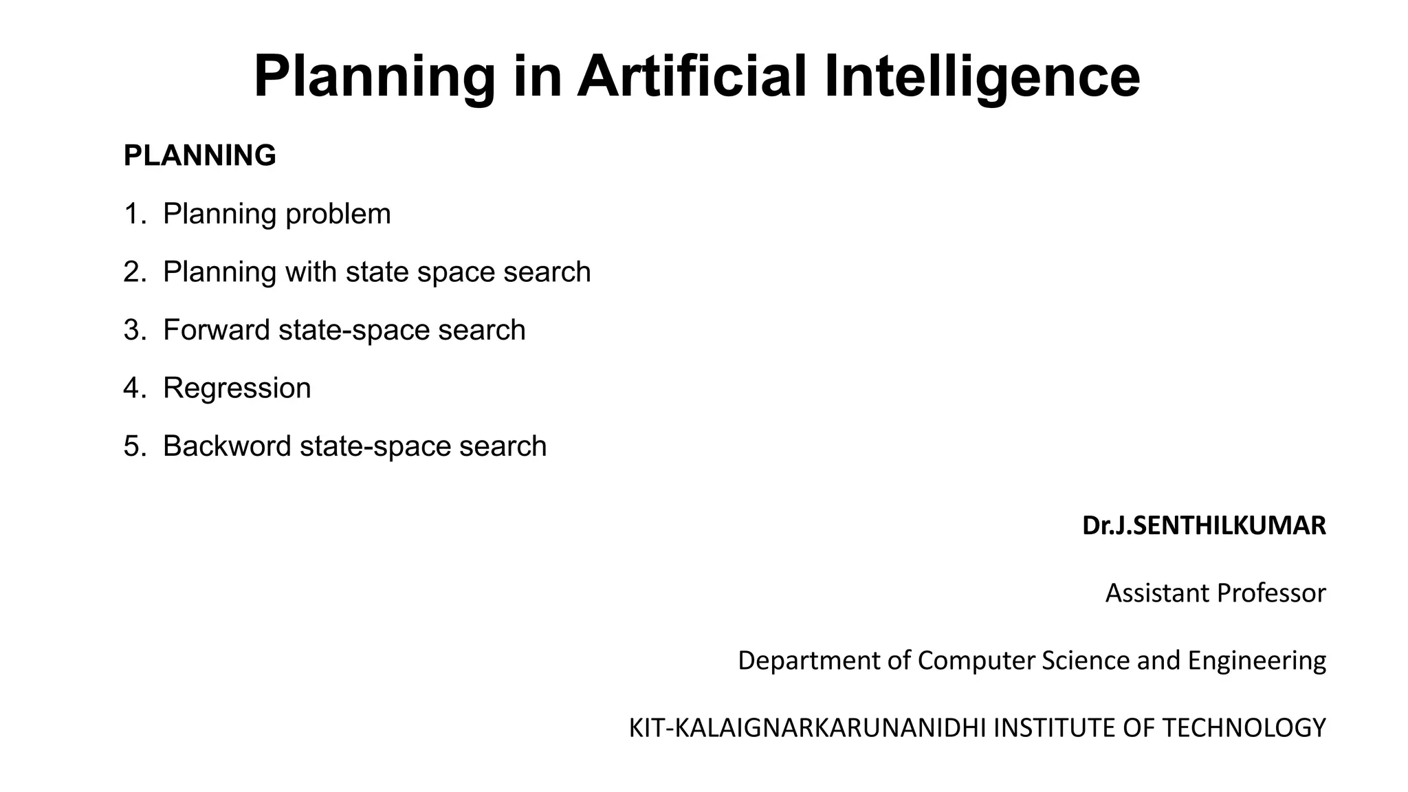 Planning in Artificial Intelligence
PLANNING
1. Planning problem
2. Planning with state space search
3. Forward state-space search
4. Regression
5. Backword state-space search
Dr.J.SENTHILKUMAR
Assistant Professor
Department of Computer Science and Engineering
KIT-KALAIGNARKARUNANIDHI INSTITUTE OF TECHNOLOGY