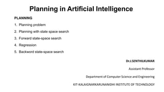Planning in Artificial Intelligence
PLANNING
1. Planning problem
2. Planning with state space search
3. Forward state-space search
4. Regression
5. Backword state-space search
Dr.J.SENTHILKUMAR
Assistant Professor
Department of Computer Science and Engineering
KIT-KALAIGNARKARUNANIDHI INSTITUTE OF TECHNOLOGY
 