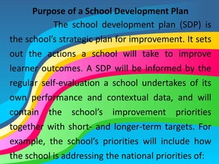 Purpose of a School Development Plan
The school development plan (SDP) is
the school’s strategic plan for improvement. It sets
out the actions a school will take to improve
learner outcomes. A SDP will be informed by the
regular self-evaluation a school undertakes of its
own performance and contextual data, and will
contain the school’s improvement priorities
together with short- and longer-term targets. For
example, the school’s priorities will include how
the school is addressing the national priorities of:
 