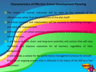 Characteristics of Effective School Development Planning
 The impact on learner outcomes will be seen as the measure of its
effectiveness rather than the production of the plan itself.
 All school partners and stakeholders will be involved in identifying strengths
and areas for improvement.
 Self-evaluation of school provision and performance and contextual data will
inform the plan.
 It will focus on both short- and long-term priorities and actions that will raise
standards and improve outcomes for all learners, regardless of their
background.
 It will provide a context for the performance management process for all staff.
 It will be an ongoing process that is reflected in the status of the SDP as a ‘live
document’.
 
