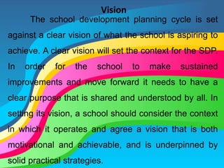 Vision
The school development planning cycle is set
against a clear vision of what the school is aspiring to
achieve. A clear vision will set the context for the SDP.
In order for the school to make sustained
improvements and move forward it needs to have a
clear purpose that is shared and understood by all. In
setting its vision, a school should consider the context
in which it operates and agree a vision that is both
motivational and achievable, and is underpinned by
solid practical strategies.
 