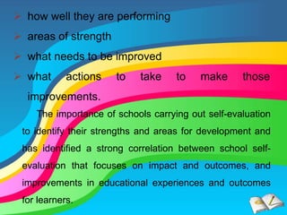  how well they are performing
 areas of strength
 what needs to be improved
 what actions to take to make those
improvements.
The importance of schools carrying out self-evaluation
to identify their strengths and areas for development and
has identified a strong correlation between school self-
evaluation that focuses on impact and outcomes, and
improvements in educational experiences and outcomes
for learners.
 