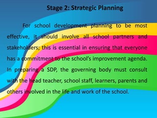 Stage 2: Strategic Planning
For school development planning to be most
effective, it should involve all school partners and
stakeholders; this is essential in ensuring that everyone
has a commitment to the school’s improvement agenda.
In preparing a SDP, the governing body must consult
with the head teacher, school staff, learners, parents and
others involved in the life and work of the school.
 
