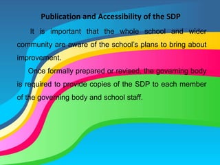 Publication and Accessibility of the SDP
It is important that the whole school and wider
community are aware of the school’s plans to bring about
improvement.
Once formally prepared or revised, the governing body
is required to provide copies of the SDP to each member
of the governing body and school staff.
 